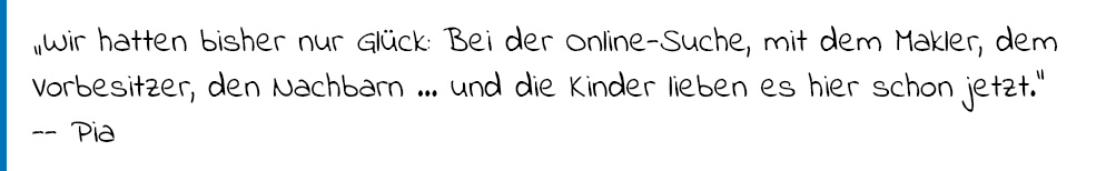 Zitat Pia: "Wir hatten bisher nur GLück: Bei der Online-Suche, mit dem Markler, dem Vorbesitzer, den Nachbarn... und die Kinder leiben es hier schon jetzt." 